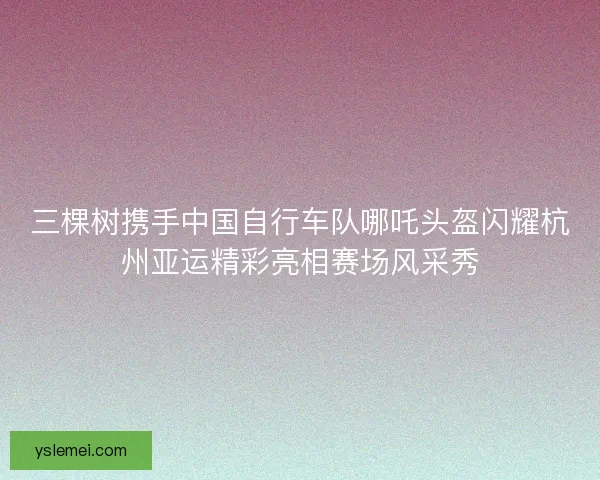 三棵树携手中国自行车队哪吒头盔闪耀杭州亚运精彩亮相赛场风采秀 三棵树携手中国自行车队哪吒头盔闪耀杭州亚运精彩亮相赛场风采秀