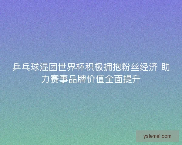 乒乓球混团世界杯积极拥抱粉丝经济 助力赛事品牌价值全面提升
