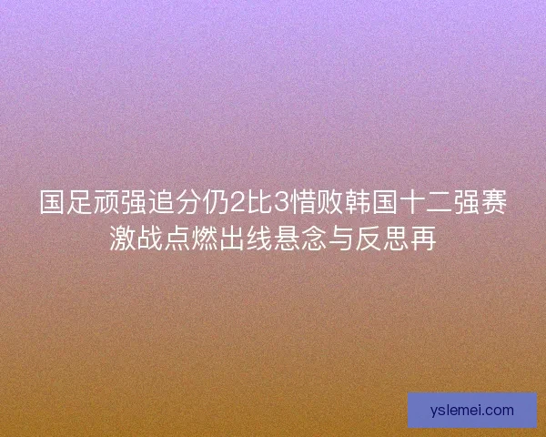 国足顽强追分仍2比3惜败韩国十二强赛激战点燃出线悬念与反思再