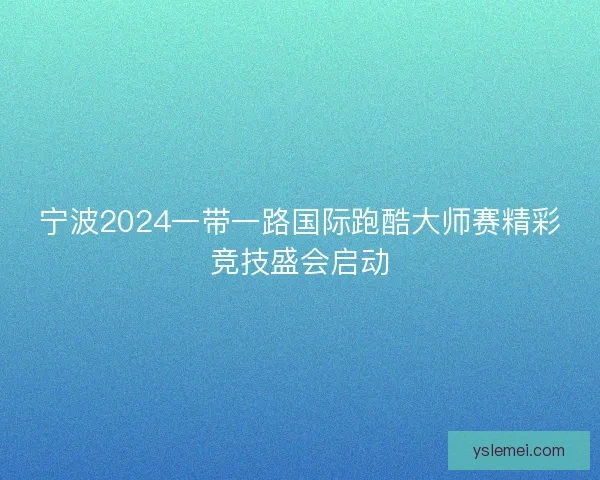 宁波2024一带一路国际跑酷大师赛精彩竞技盛会启动