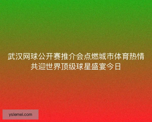 武汉网球公开赛推介会点燃城市体育热情共迎世界顶级球星盛宴今日
