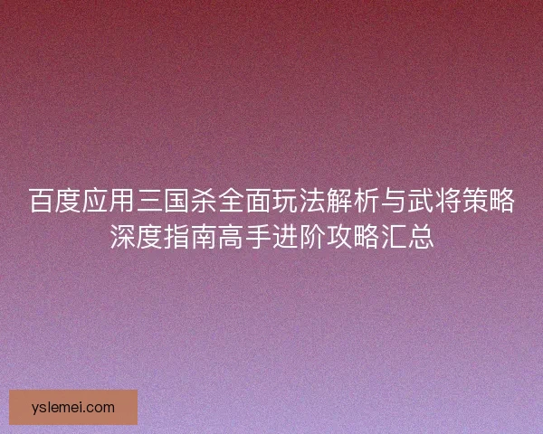百度应用三国杀全面玩法解析与武将策略深度指南高手进阶攻略汇总