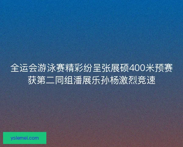 全运会游泳赛精彩纷呈张展硕400米预赛获第二同组潘展乐孙杨激烈竞速