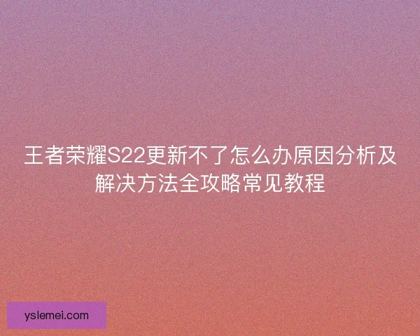 王者荣耀S22更新不了怎么办原因分析及解决方法全攻略常见教程