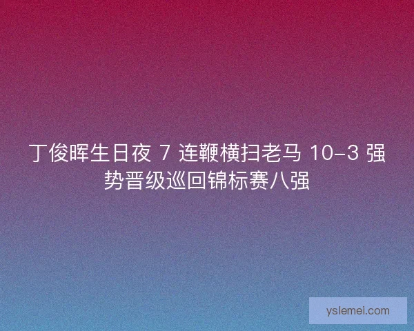 丁俊晖生日夜 7 连鞭横扫老马 10-3 强势晋级巡回锦标赛八强