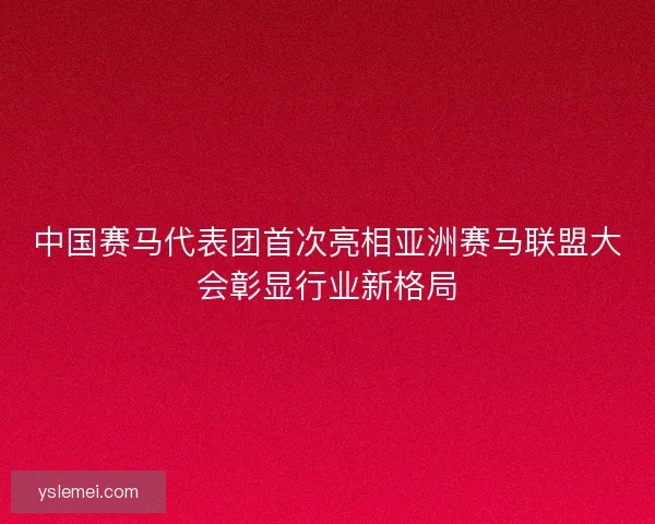 中国赛马代表团首次亮相亚洲赛马联盟大会彰显行业新格局