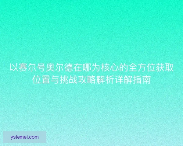 以赛尔号奥尔德在哪为核心的全方位获取位置与挑战攻略解析详解指南 以赛尔号奥尔德在哪为核心的全方位获取位置与挑战攻略解析详解指南
