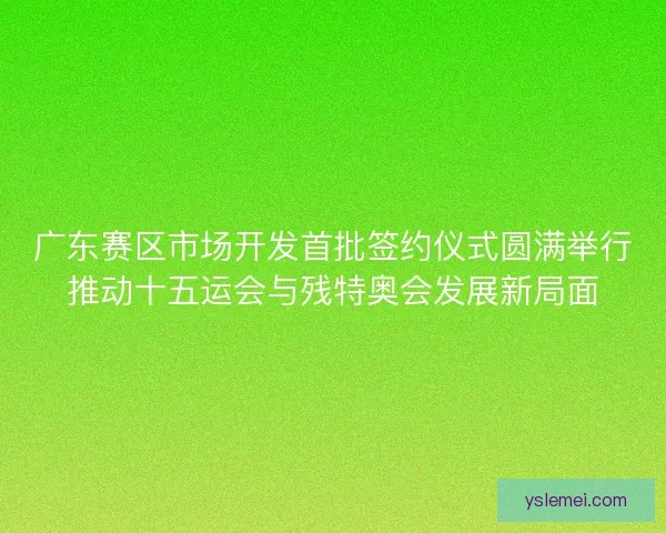 广东赛区市场开发首批签约仪式圆满举行推动十五运会与残特奥会发展新局面
