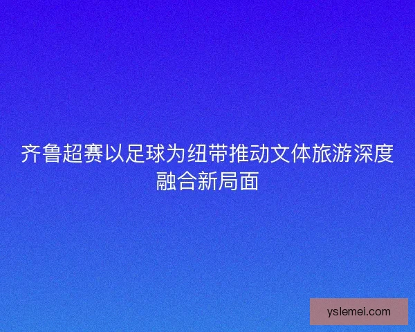 齐鲁超赛以足球为纽带推动文体旅游深度融合新局面