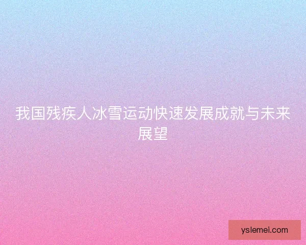 我国残疾人冰雪运动快速发展成就与未来展望 我国残疾人冰雪运动快速发展成就与未来展望