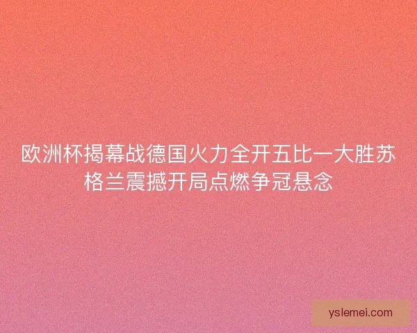 欧洲杯揭幕战德国火力全开五比一大胜苏格兰震撼开局点燃争冠悬念 欧洲杯揭幕战德国火力全开五比一大胜苏格兰震撼开局点燃争冠悬念