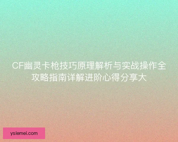 CF幽灵卡枪技巧原理解析与实战操作全攻略指南详解进阶心得分享大 CF幽灵卡枪技巧原理解析与实战操作全攻略指南详解进阶心得分享大