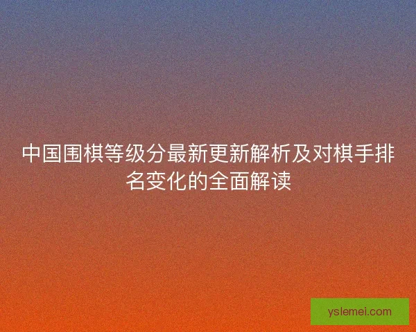 中国围棋等级分最新更新解析及对棋手排名变化的全面解读