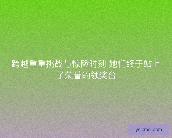 跨越重重挑战与惊险时刻 她们终于站上了荣誉的领奖台 跨越重重挑战与惊险时刻 她们终于站上了荣誉的领奖台
