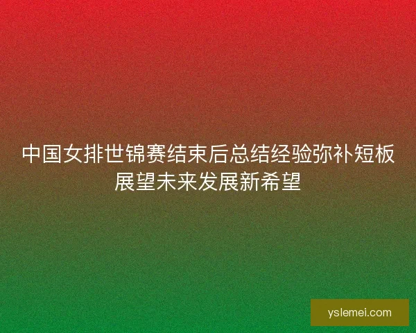 中国女排世锦赛结束后总结经验弥补短板展望未来发展新希望 中国女排世锦赛结束后总结经验弥补短板展望未来发展新希望