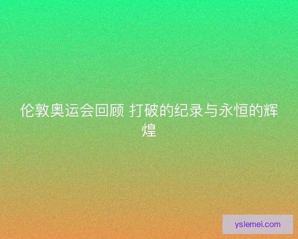 伦敦奥运会回顾 打破的纪录与永恒的辉煌 伦敦奥运会回顾 打破的纪录与永恒的辉煌