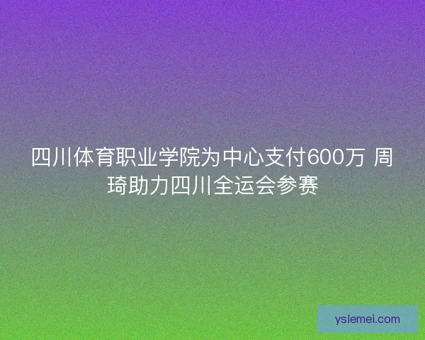 四川体育职业学院为中心支付600万 周琦助力四川全运会参赛 四川体育职业学院为中心支付600万 周琦助力四川全运会参赛
