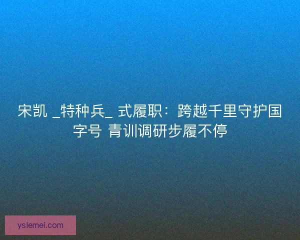 宋凯 _特种兵_ 式履职：跨越千里守护国字号 青训调研步履不停