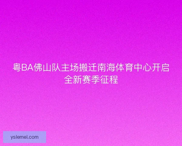 粤BA佛山队主场搬迁南海体育中心开启全新赛季征程 粤BA佛山队主场搬迁南海体育中心开启全新赛季征程
