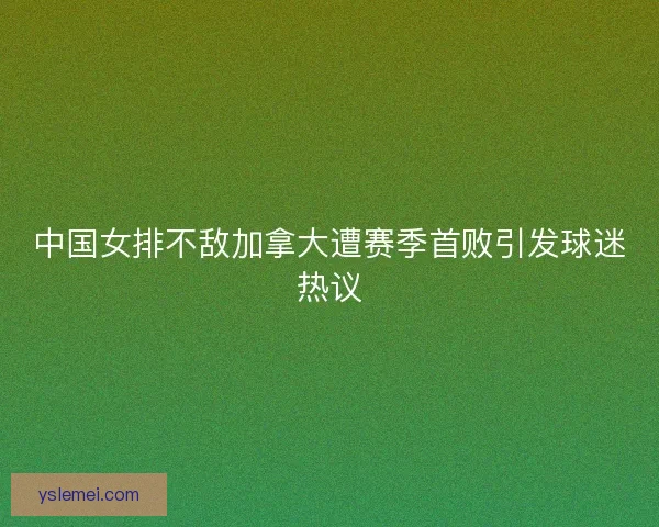 中国女排不敌加拿大遭赛季首败引发球迷热议 中国女排不敌加拿大遭赛季首败引发球迷热议