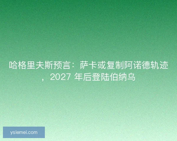 哈格里夫斯预言：萨卡或复制阿诺德轨迹，2027 年后登陆伯纳乌