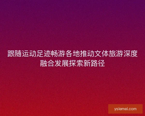 跟随运动足迹畅游各地推动文体旅游深度融合发展探索新路径 跟随运动足迹畅游各地推动文体旅游深度融合发展探索新路径