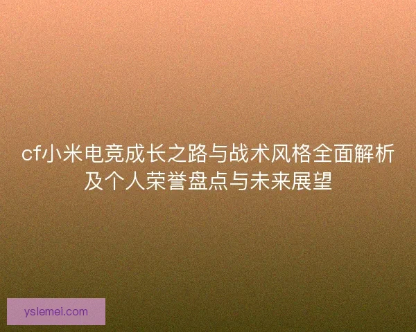 cf小米电竞成长之路与战术风格全面解析及个人荣誉盘点与未来展望