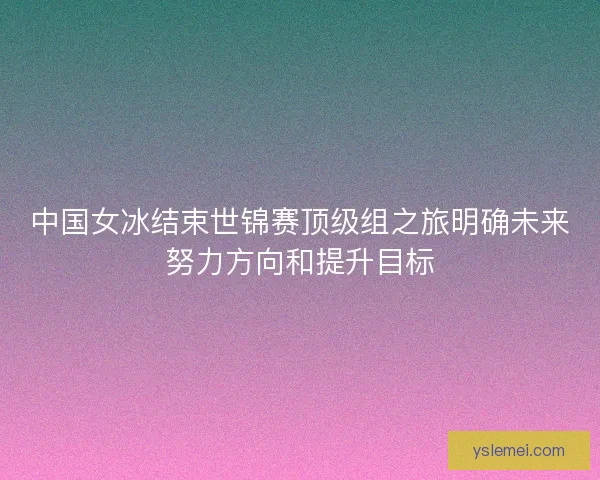 中国女冰结束世锦赛顶级组之旅明确未来努力方向和提升目标