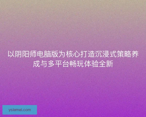 以阴阳师电脑版为核心打造沉浸式策略养成与多平台畅玩体验全新