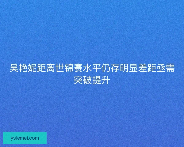 吴艳妮距离世锦赛水平仍存明显差距亟需突破提升