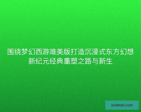围绕梦幻西游唯美版打造沉浸式东方幻想新纪元经典重塑之路与新生 围绕梦幻西游唯美版打造沉浸式东方幻想新纪元经典重塑之路与新生