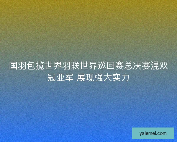 国羽包揽世界羽联世界巡回赛总决赛混双冠亚军 展现强大实力 国羽包揽世界羽联世界巡回赛总决赛混双冠亚军 展现强大实力