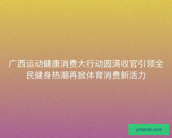 广西运动健康消费大行动圆满收官引领全民健身热潮再掀体育消费新活力 广西运动健康消费大行动圆满收官引领全民健身热潮再掀体育消费新活力