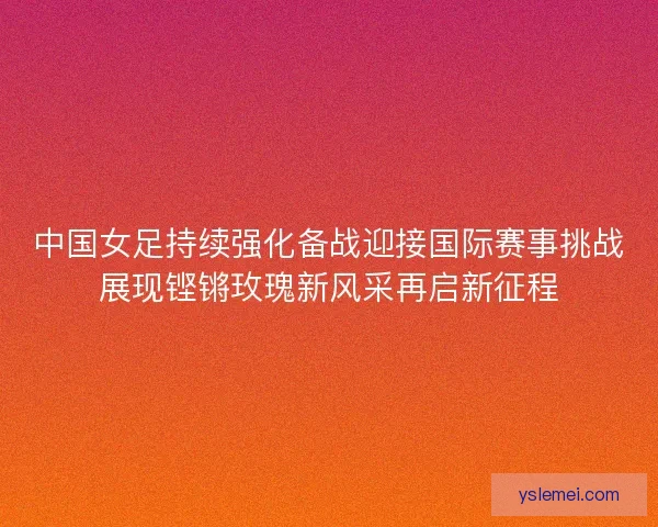 中国女足持续强化备战迎接国际赛事挑战展现铿锵玫瑰新风采再启新征程 中国女足持续强化备战迎接国际赛事挑战展现铿锵玫瑰新风采再启新征程